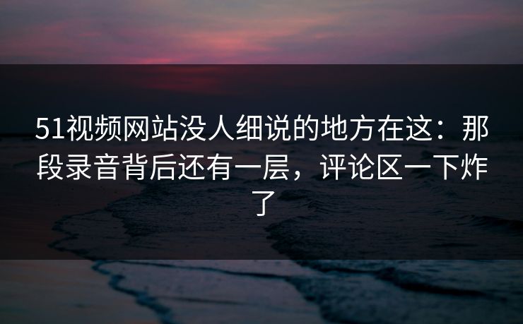 51视频网站没人细说的地方在这:那段录音背后还有一层,评论区一下炸了 51视频网站没人细说的地方在这:那段录音背后还有一层,评论区一下炸了