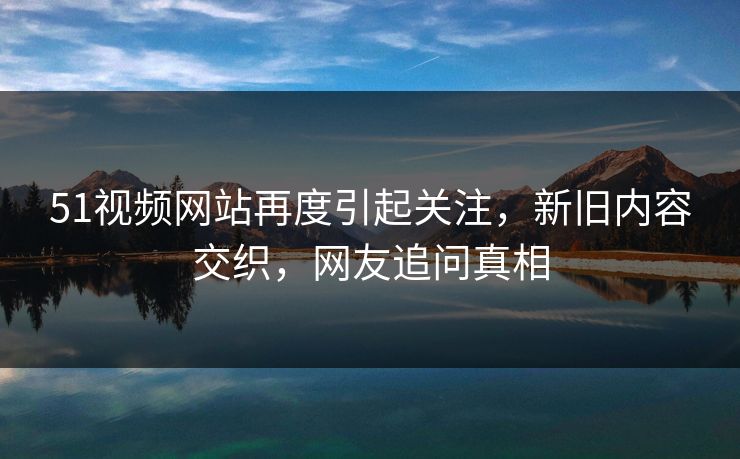51视频网站再度引起关注,新旧内容交织,网友追问真相 51视频网站再度引起关注,新旧内容交织,网友追问真相