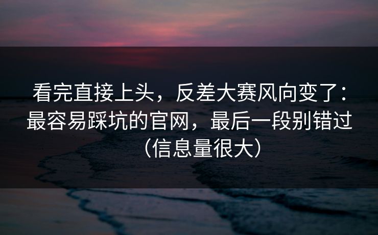 看完直接上头，反差大赛风向变了：最容易踩坑的官网，最后一段别错过（信息量很大）