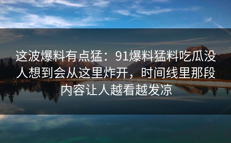 这波爆料有点猛：91爆料猛料吃瓜没人想到会从这里炸开，时间线里那段内容让人越看越发凉