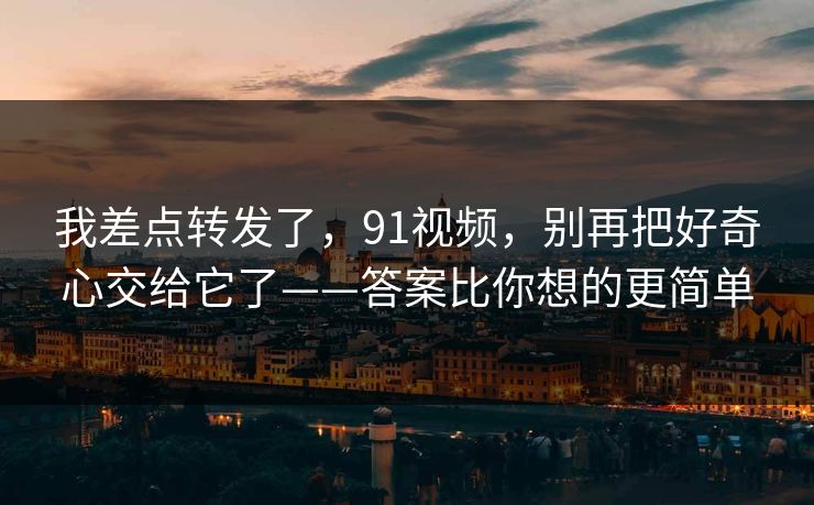 我差点转发了，91视频，别再把好奇心交给它了——答案比你想的更简单