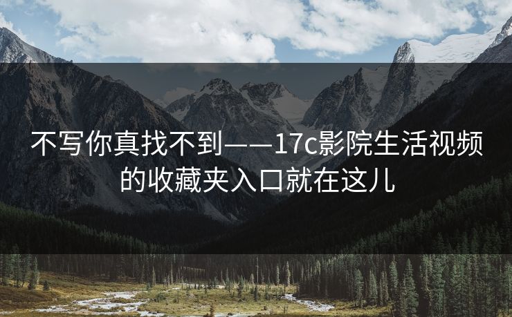 不写你真找不到——17c影院生活视频的收藏夹入口就在这儿