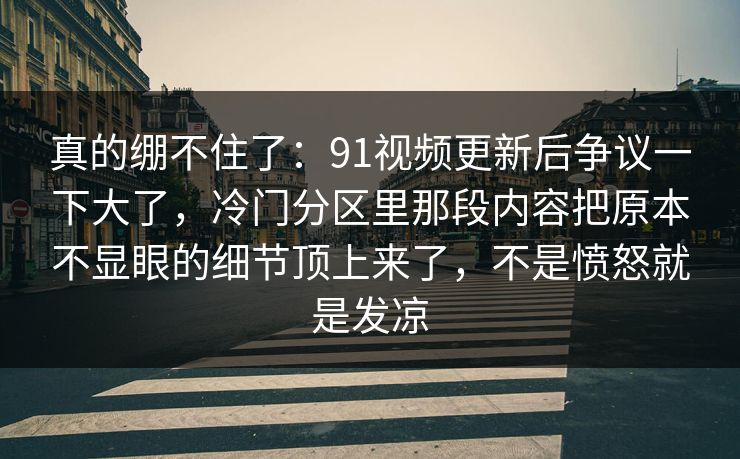 真的绷不住了:91视频更新后争议一下大了,冷门分区里那段内容把原本不显眼的细节顶上来了,不是愤怒就是发凉 真的绷不住了:91视频更新后争议一下大了,冷门分区里那段内容把原本不显眼的细节顶上来了,不是愤怒就是发凉