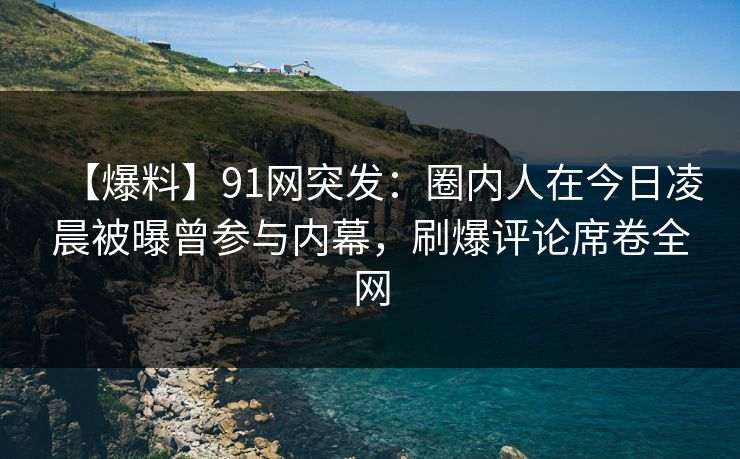【爆料】91网突发:圈内人在今日凌晨被曝曾参与内幕,刷爆评论席卷全网 【爆料】91网突发:圈内人在今日凌晨被曝曾参与内幕,刷爆评论席卷全网