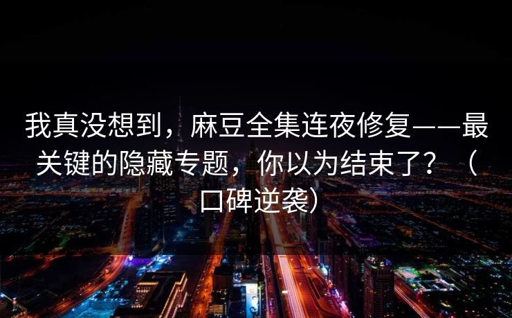 我真没想到，麻豆全集连夜修复——最关键的隐藏专题，你以为结束了？（口碑逆袭）