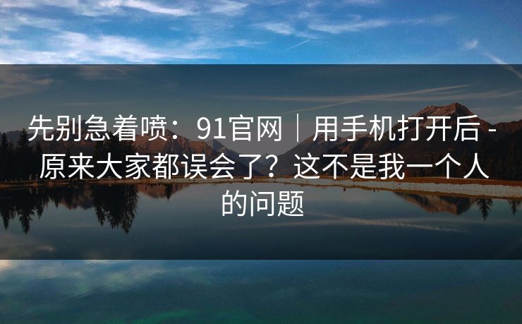 先别急着喷：91官网｜用手机打开后 - 原来大家都误会了？这不是我一个人的问题