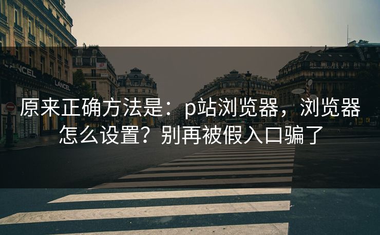 原来正确方法是:p站浏览器,浏览器怎么设置?别再被假入口骗了 原来正确方法是:p站浏览器,浏览器怎么设置?别再被假入口骗了