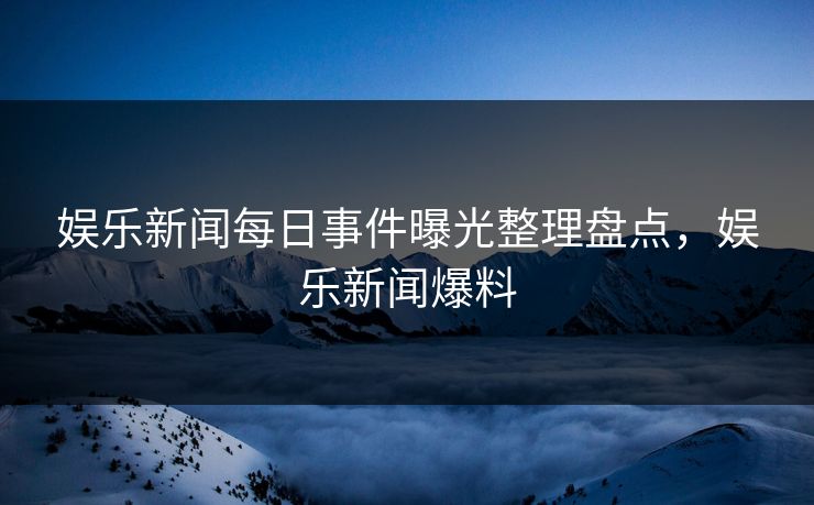 娱乐新闻每日事件曝光整理盘点,娱乐新闻爆料 娱乐新闻每日事件曝光整理盘点,娱乐新闻爆料