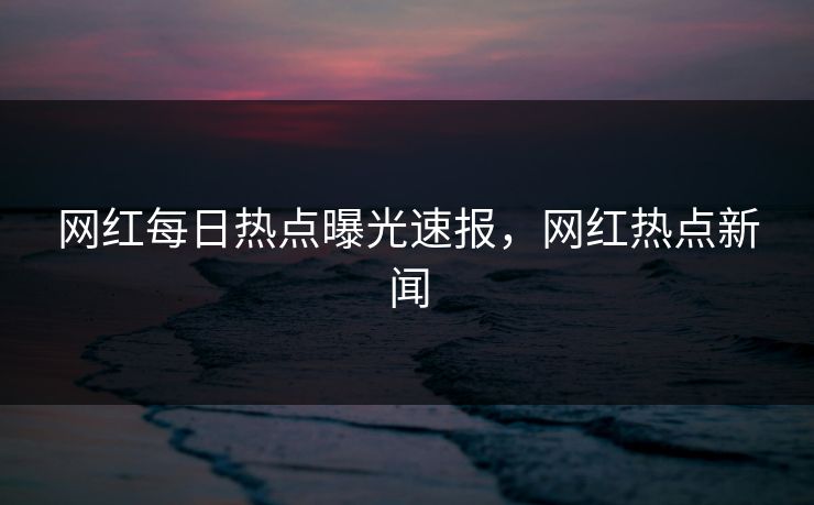 网红每日热点曝光速报，网红热点新闻