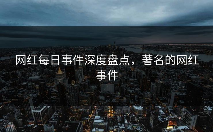 网红每日事件深度盘点，著名的网红事件