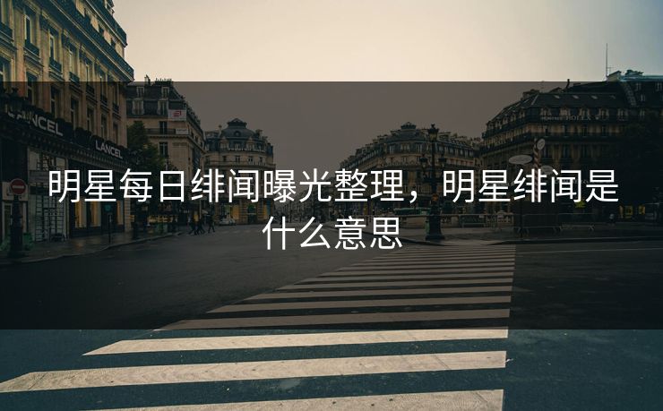 明星每日绯闻曝光整理，明星绯闻是什么意思