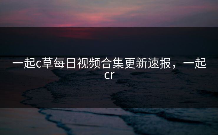 一起c草每日视频合集更新速报,一起cr 一起c草每日视频合集更新速报,一起cr