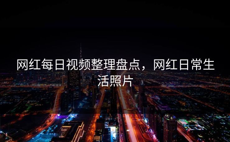 网红每日视频整理盘点，网红日常生活照片