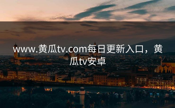 www.黄瓜tv.com每日更新入口，黄瓜tv安卓