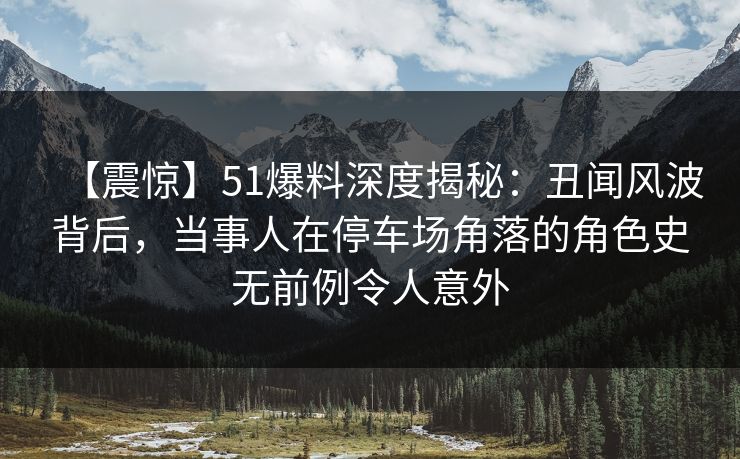 【震惊】51爆料深度揭秘：丑闻风波背后，当事人在停车场角落的角色史无前例令人意外