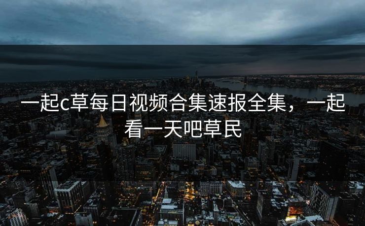 一起c草每日视频合集速报全集，一起看一天吧草民