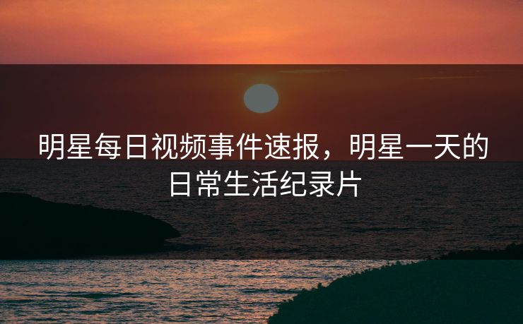 明星每日视频事件速报，明星一天的日常生活纪录片