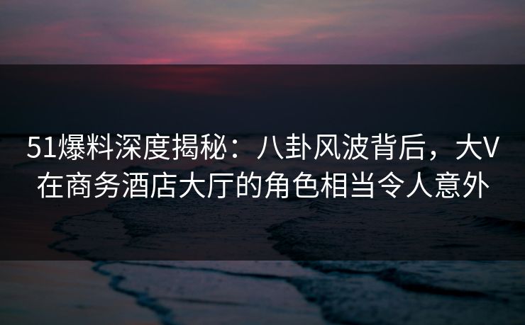 51爆料深度揭秘：八卦风波背后，大V在商务酒店大厅的角色相当令人意外