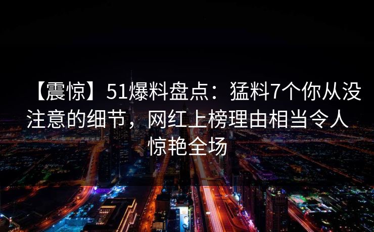 【震惊】51爆料盘点:猛料7个你从没注意的细节,网红上榜理由相当令人惊艳全场 【震惊】51爆料盘点:猛料7个你从没注意的细节,网红上榜理由相当令人惊艳全场