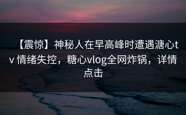 【震惊】神秘人在早高峰时遭遇溏心tv 情绪失控，糖心vlog全网炸锅，详情点击