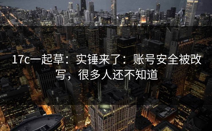 17c一起草:实锤来了:账号安全被改写,很多人还不知道 17c一起草:实锤来了:账号安全被改写,很多人还不知道