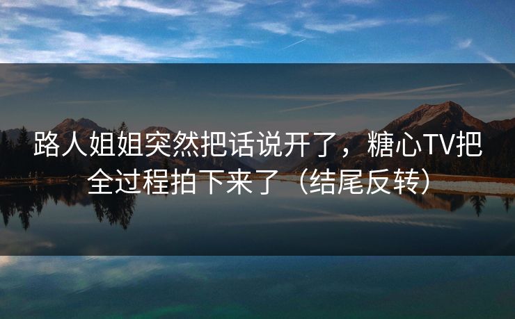 路人姐姐突然把话说开了，糖心TV把全过程拍下来了（结尾反转）