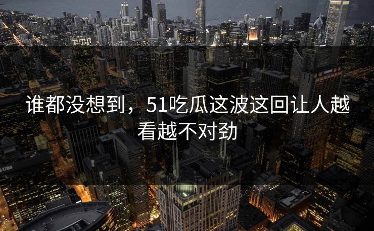 谁都没想到，51吃瓜这波这回让人越看越不对劲