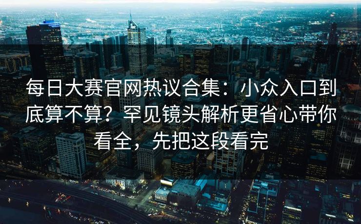 每日大赛官网热议合集:小众入口到底算不算?罕见镜头解析更省心带你看全,先把这段看完 每日大赛官网热议合集:小众入口到底算不算?罕见镜头解析更省心带你看全,先把这段看完