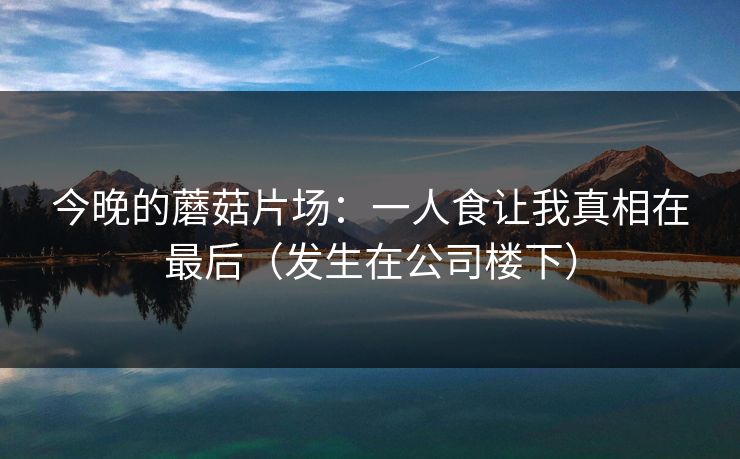 今晚的蘑菇片场：一人食让我真相在最后（发生在公司楼下）