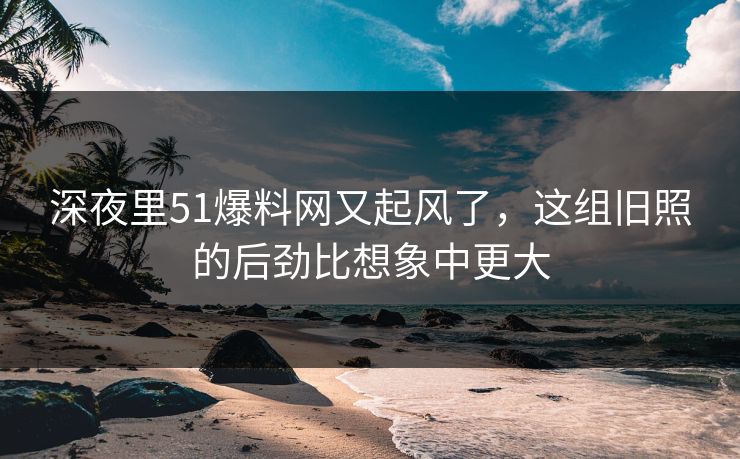 深夜里51爆料网又起风了，这组旧照的后劲比想象中更大
