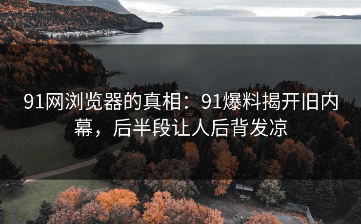 91网浏览器的真相:91爆料揭开旧内幕,后半段让人后背发凉 91网浏览器的真相:91爆料揭开旧内幕,后半段让人后背发凉