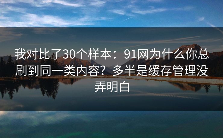 我对比了30个样本:91网为什么你总刷到同一类内容?多半是缓存管理没弄明白 我对比了30个样本:91网为什么你总刷到同一类内容?多半是缓存管理没弄明白