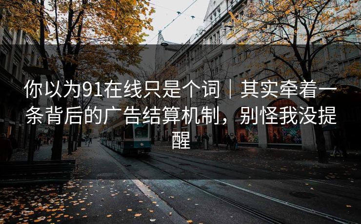 你以为91在线只是个词|其实牵着一条背后的广告结算机制,别怪我没提醒 你以为91在线只是个词|其实牵着一条背后的广告结算机制,别怪我没提醒