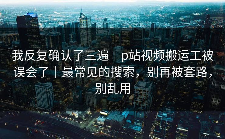 我反复确认了三遍|p站视频搬运工被误会了|最常见的搜索,别再被套路,别乱用 我反复确认了三遍|p站视频搬运工被误会了|最常见的搜索,别再被套路,别乱用