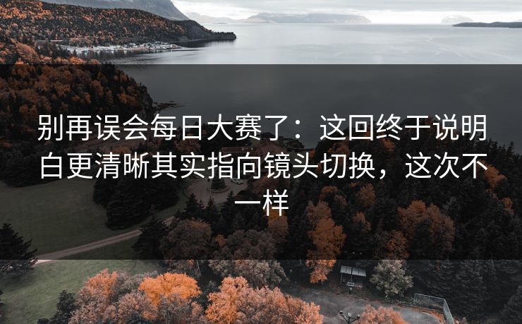 别再误会每日大赛了:这回终于说明白更清晰其实指向镜头切换,这次不一样 别再误会每日大赛了:这回终于说明白更清晰其实指向镜头切换,这次不一样