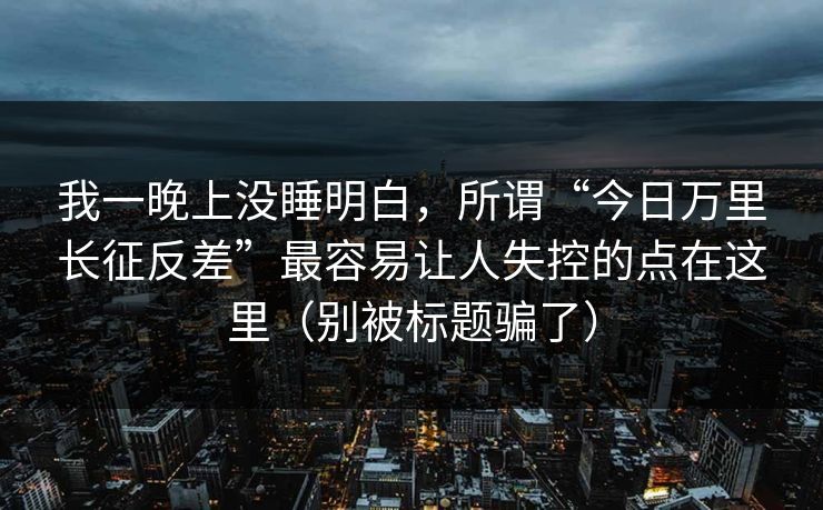 我一晚上没睡明白,所谓“今日万里长征反差”最容易让人失控的点在这里(别被标题骗了) 我一晚上没睡明白,所谓“今日万里长征反差”最容易让人失控的点在这里(别被标题骗了)
