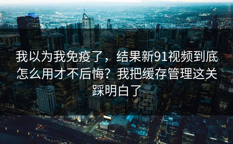 我以为我免疫了，结果新91视频到底怎么用才不后悔？我把缓存管理这关踩明白了